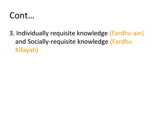 Cont…
3. Individually requisite knowledge (Fardhu ain)
and Socially-requisite knowledge (Fardhu
Kifayah)
 