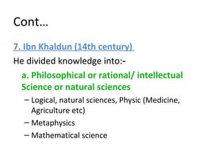 Cont…
7. Ibn Khaldun (14th century)
He divided knowledge into:‑
a. Philosophical or rational/ intellectual
Science or natural sciences
– Logical, natural sciences, Physic (Medicine,
Agriculture etc)
– Metaphysics
– Mathematical science
 