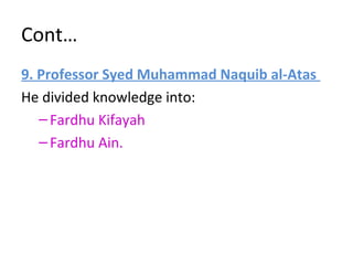 Cont…
9. Professor Syed Muhammad Naquib al-Atas
He divided knowledge into:
–Fardhu Kifayah
–Fardhu Ain.
 