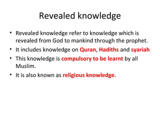 Revealed knowledge
• Revealed knowledge refer to knowledge which is
revealed from God to mankind through the prophet.
• It includes knowledge on Quran, Hadiths and syariah
• This knowledge is compulsory to be learnt by all
Muslim.
• It is also known as religious knowledge.
 