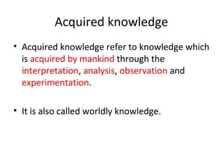 Acquired knowledge
• Acquired knowledge refer to knowledge which
is acquired by mankind through the
interpretation, analysis, observation and
experimentation.
• It is also called worldly knowledge.
 
