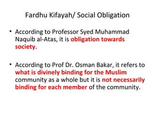 Fardhu Kifayah/ Social Obligation
• According to Professor Syed Muhammad
Naquib al-Atas, it is obligation towards
society.
• According to Prof Dr. Osman Bakar, it refers to
what is divinely binding for the Muslim
community as a whole but it is not necessarily
binding for each member of the community.
 