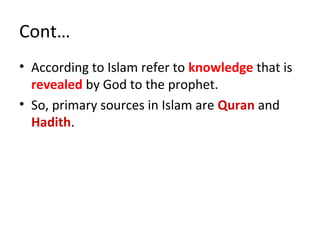 Cont…
• According to Islam refer to knowledge that is
revealed by God to the prophet.
• So, primary sources in Islam are Quran and
Hadith.
 