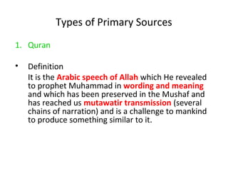 Types of Primary Sources
1. Quran
• Definition
It is the Arabic speech of Allah which He revealed
to prophet Muhammad in wording and meaning
and which has been preserved in the Mushaf and
has reached us mutawatir transmission (several
chains of narration) and is a challenge to mankind
to produce something similar to it.
 