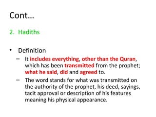 Cont…
2. Hadiths
• Definition
– It includes everything, other than the Quran,
which has been transmitted from the prophet;
what he said, did and agreed to.
– The word stands for what was transmitted on
the authority of the prophet, his deed, sayings,
tacit approval or description of his features
meaning his physical appearance.
 