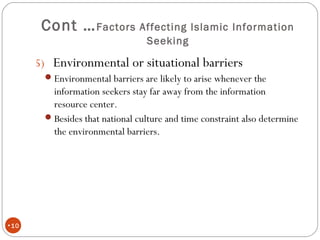 Cont …Factors Affecting Islamic Information
Seeking
•10
5) Environmental or situational barriers
Environmental barriers are likely to arise whenever the
information seekers stay far away from the information
resource center.
Besides that national culture and time constraint also determine
the environmental barriers.
 