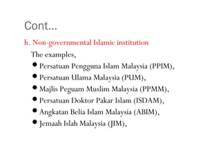 Cont…
h. Non-governmental Islamic institution
The examples,
Persatuan Pengguna Islam Malaysia (PPIM),
Persatuan Ulama Malaysia (PUM),
Majlis Peguam Muslim Malaysia (PPMM),
Persatuan Doktor Pakar Islam (ISDAM),
Angkatan Belia Islam Malaysia (ABIM),
Jemaah Islah Malaysia (JIM),
•36
 