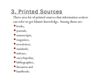 3. Printed Sources
•45
There area lot of printed sources that information seekers
can refer to get Islamic knowledge. Among them are:
books,
journals,
manuscripts,
magazines,
newsletters,
standards,
indexes,
encyclopedias,
bibliographies,
thesaurus and
handbooks.
 