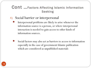 Cont …Factors Affecting Islamic Information
Seeking
•9
4) Social barrier or interpersonal
 Interpersonal problems are likely to arise whenever the
information source is a person, or where interpersonal
interaction is needed to gain access to other kinds of
information sources.
 Social factors may also act as barriers to access to information
especially in the case of government Islamic publication
which are considered as unpublished materials
 