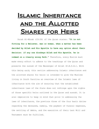 Islamic Inheritance
      and the Allotted
      Shares for Heirs
    Surah Al-Ahzab (33:36) of the Quran states: "It is not

fitting for a Believer, man or woman, when a matter has been

decided by Allah and His Apostle to have any option about their

decision: if any one disobeys Allah and His Apostle, he is

indeed on a clearly wrong Path." Therefore, every Muslim must

make every effort to adhere to the teachings of the Quran and

preserve the sunnah of the Messenger of Allah (P.B.U.H.). With

this being said, this section addressing Islamic inheritance and

the allotted shares for heirs is intended to give the Muslims

living in South Carolina an overview of the Islamic laws of

inheritance with the aim of ensuring that the established

inheritance laws of the State does not infringe upon the rights

of those specific heirs outlined in the Quran and sunnah. It is

also imperative to keep in mind that prior to addressing the

laws of inheritance, the previous three of the four basic duties

regarding the deceased, namely, the payment of funeral expenses,

the settling of debts, and the execution of their Last Will and

Testament must be fulfilled.
 