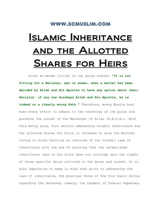 www.scmuslim.com

     Islamic Inheritance
      and the Allotted
      Shares for Heirs
    Surah Al-Ahzab (33:36) of the Quran states: "It is not

fitting for a Believer, man or woman, when a matter has been

decided by Allah and His Apostle to have any option about their

decision: if any one disobeys Allah and His Apostle, he is

indeed on a clearly wrong Path." Therefore, every Muslim must

make every effort to adhere to the teachings of the Quran and

preserve the sunnah of the Messenger of Allah (P.B.U.H.). With

this being said, this section addressing Islamic inheritance and

the allotted shares for heirs is intended to give the Muslims

living in South Carolina an overview of the Islamic laws of

inheritance with the aim of ensuring that the established

inheritance laws of the State does not infringe upon the rights

of those specific heirs outlined in the Quran and sunnah. It is

also imperative to keep in mind that prior to addressing the

laws of inheritance, the previous three of the four basic duties

regarding the deceased, namely, the payment of funeral expenses,
 