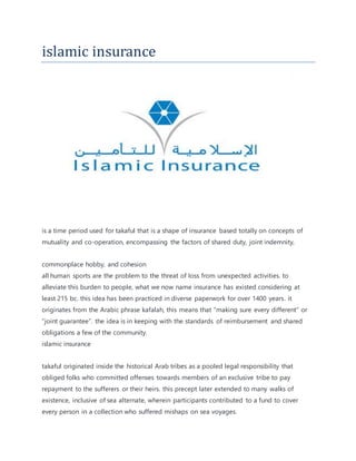 islamic insurance
is a time period used for takaful that is a shape of insurance based totally on concepts of
mutuality and co-operation, encompassing the factors of shared duty, joint indemnity,
commonplace hobby, and cohesion
all human sports are the problem to the threat of loss from unexpected activities. to
alleviate this burden to people, what we now name insurance has existed considering at
least 215 bc. this idea has been practiced in diverse paperwork for over 1400 years. it
originates from the Arabic phrase kafalah, this means that “making sure every different” or
“joint guarantee”. the idea is in keeping with the standards of reimbursement and shared
obligations a few of the community.
islamic insurance
takaful originated inside the historical Arab tribes as a pooled legal responsibility that
obliged folks who committed offenses towards members of an exclusive tribe to pay
repayment to the sufferers or their heirs. this precept later extended to many walks of
existence, inclusive of sea alternate, wherein participants contributed to a fund to cover
every person in a collection who suffered mishaps on sea voyages.
 