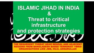 ISLAMIC JIHAD IN INDIA
&
Threat to critical
infrastructure
and protection strategies
THE RESURGENT THREAT NEAR BENGAL AND ADJECENT
REGIONS FROM BANGLADESH BASED TERRORIST YBRID
ORGANISATIONS LIKE JMB, HUJI, ANSARULLAH
 