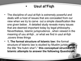 • Usul al’Fiqh
• The discipline of usul al-fiqh is extremely powerful and
deals with a host of issues that are concealed from our
view when we try to carve out a simple classification like
one given below . A detailed study reveals many issues
that are deemed important today by legal philosophy .
Nevertheless, Islamic jurisprudence , when viewed in the
meaning of usu al-fiqh , or what we find in usul al-fiqh
,covers three things
• 1. The formal structure of Islamic law: the formal
structure of Islamic law is studied by Muslim jurists under
the title “the hukm shar”i.” this conceptual structure of
Islamic attempts to answer the following Questions.
 