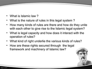• What is Islamic law ?
• What is the nature of rules in this legal system ?
• How many kinds of rules are there and how do they unite
with each other to give rise to the Islamic legal system?
• What is legal capacity and how does it interact with the
operation of rules?
• What kind of right underlie the various kinds of rules?
• How are these rights secured through the legal
framework and machinery of Islamic law?
 