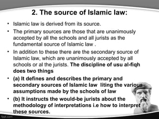 2. The source of Islamic law:
• Islamic law is derived from its source.
• The primary sources are those that are unanimously
accepted by all the schools and all jurists as the
fundamental source of Islamic law .
• In addition to these there are the secondary source of
Islamic law, which are unanimously accepted by all
schools or al the jurists. The discipline of usu al-fiqh
does two things
• (a) It defines and describes the primary and
secondary sources of Islamic law liting the various
assumptions made by the schools of law
• (b) It instructs the would-be jurists about the
methodology of interpretations i.e how to interpret
these sources.
 