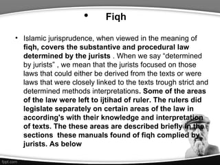 • Fiqh
• Islamic jurisprudence, when viewed in the meaning of
fiqh, covers the substantive and procedural law
determined by the jurists . When we say “determined
by jurists” , we mean that the jurists focused on those
laws that could either be derived from the texts or were
laws that were closely linked to the texts trough strict and
determined methods interpretations. Some of the areas
of the law were left to ijtihad of ruler. The rulers did
legislate separately on certain areas of the law in
according's with their knowledge and interpretation
of texts. The these areas are described briefly in the
sections these manuals found of fiqh complied by
jurists. As below
 