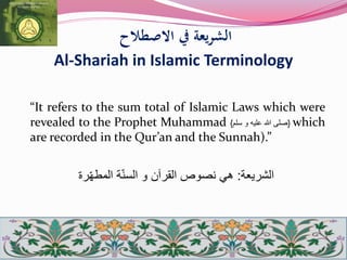 ‫االصطالح‬ ‫يف‬ ‫الشريعة‬
Al-Shariah in Islamic Terminology
“It refers to the sum total of Islamic Laws which were
revealed to the Prophet Muhammad {‫صلى‬‫هللا‬‫عل‬‫ي‬‫ه‬‫و‬‫سلم‬} which
are recorded in the Qur’an and the Sunnah).”
‫الشريعة‬:‫رة‬ّ‫ه‬‫المط‬ ‫ة‬ّ‫ن‬‫الس‬ ‫و‬ ‫القرآن‬ ‫نصوص‬ ‫هي‬
 
