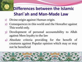 Differences between the Islamic
Shari`ah and Man-Made Law
1) Divine origin against Human origin.
2) Consequences in this world and the Hereafter against
This world only.
3) Development of personal accountability to Allah
against Mere loyalty to the law
4) Absolute criteria providing for the benefit of
creatures against Popular opinion which may or may
not be beneficial
 