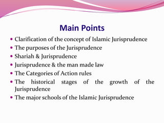 Main Points
 Clarification of the concept of Islamic Jurisprudence
 The purposes of the Jurisprudence
 Shariah & Jurisprudence
 Jurisprudence & the man made law
 The Categories of Action rules
 The historical stages of the growth of the
Jurisprudence
 The major schools of the Islamic Jurisprudence
 