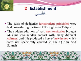2 Establishment
‫التأسيس‬
 The basis of deductive Jurisprudent principles were
laid down during the time of the Righteous Caliphs.
 The sudden addition of vast new territories brought
Muslims into sudden contact with many different
cultures, and this produced a host of new issues which
were not specifically covered in the Qur`an And
Sunnah
 