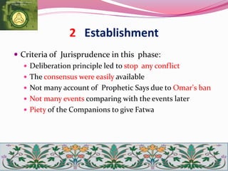 2 Establishment
 Criteria of Jurisprudence in this phase:
 Deliberation principle led to stop any conflict
 The consensus were easily available
 Not many account of Prophetic Says due to Omar's ban
 Not many events comparing with the events later
 Piety of the Companions to give Fatwa
 