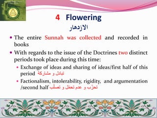 4 Flowering
‫االزدهار‬
 The entire Sunnah was collected and recorded in
books
 With regards to the issue of the Doctrines two distinct
periods took place during this time:
 Exchange of ideas and sharing of ideas/first half of this
period ‫تبادل‬‫و‬‫مشاركة‬
 Factionalism, intolerability, rigidity, and argumentation
/second half ‫ب‬ّ‫تحز‬‫و‬‫عدم‬‫ل‬ّ‫م‬‫تح‬‫و‬‫ب‬ّ‫ل‬‫تص‬
 
