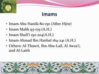 Imams
• Imam Abu Hanifa 80-150 (After Hijra)
• Imam Malik 93-179 (A.H.)
• Imam Shafi'i 150-204(A.H.)
• Imam Ahmad Ibn Hanbal 164-241 (A.H.)
• Others: Al-Thawri, Ibn Abu-Lail, Al Awza'i,
and Al-Laith
 