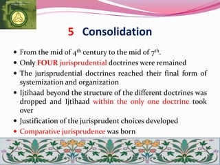 5 Consolidation
 From the mid of 4th century to the mid of 7th.
 Only FOUR jurisprudential doctrines were remained
 The jurisprudential doctrines reached their final form of
systemization and organization
 Ijtihaad beyond the structure of the different doctrines was
dropped and Ijtihaad within the only one doctrine took
over
 Justification of the jurisprudent choices developed
 Comparative jurisprudence was born
 