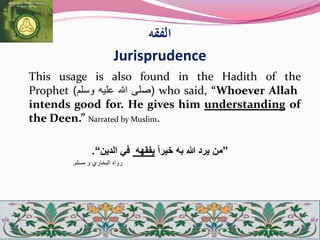 ‫الفقه‬
Jurisprudence
This usage is also found in the Hadith of the
Prophet (‫صلى‬‫هللا‬‫عليه‬‫وسلم‬) who said, “Whoever Allah
intends good for. He gives him understanding of
the Deen.” Narrated by Muslim.
”‫من‬‫به‬ ‫هللا‬ ‫يرد‬‫خ‬‫يرا‬‫يفقه‬‫ه‬‫الدين‬ ‫في‬“.
‫رواه‬‫البخاري‬‫و‬‫مسلم‬.
 