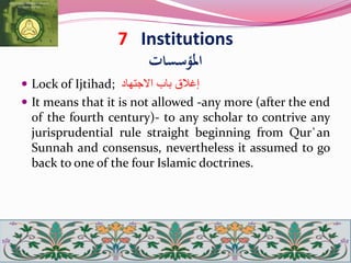 7 Institutions
‫املؤسسات‬
 Lock of Ijtihad; ‫إغالق‬‫باب‬‫االجتهاد‬
 It means that it is not allowed -any more (after the end
of the fourth century)- to any scholar to contrive any
jurisprudential rule straight beginning from Qur`an
Sunnah and consensus, nevertheless it assumed to go
back to one of the four Islamic doctrines.
 