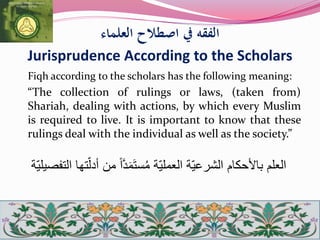 ‫العلماء‬ ‫اصطالح‬ ‫يف‬ ‫الفقه‬
Jurisprudence According to the Scholars
Fiqh according to the scholars has the following meaning:
“The collection of rulings or laws, (taken from)
Shariah, dealing with actions, by which every Muslim
is required to live. It is important to know that these
rulings deal with the individual as well as the society.”
ّ‫ل‬‫أد‬ ‫من‬ ً‫ا‬َّ‫د‬َ‫م‬َ‫ت‬‫س‬ُ‫م‬ ‫ة‬ّ‫ي‬‫العمل‬ ‫ة‬ّ‫ي‬‫الشرع‬ ‫باألحكام‬ ‫العلم‬‫ة‬ّ‫ي‬‫التفصيل‬ ‫تها‬
 