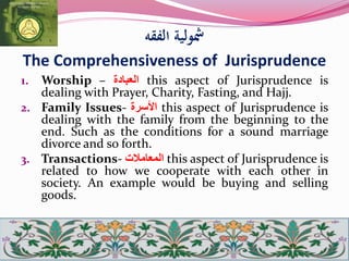 ‫الفقه‬ ‫مشولية‬
The Comprehensiveness of Jurisprudence
1. Worship – ‫العبادة‬ this aspect of Jurisprudence is
dealing with Prayer, Charity, Fasting, and Hajj.
2. Family Issues- ‫األسرة‬ this aspect of Jurisprudence is
dealing with the family from the beginning to the
end. Such as the conditions for a sound marriage
divorce and so forth.
3. Transactions- ‫المعامالت‬ this aspect of Jurisprudence is
related to how we cooperate with each other in
society. An example would be buying and selling
goods.
 