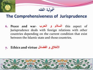‫الفقه‬ ‫مشولية‬
The Comprehensiveness of Jurisprudence
6. Peace and war- ‫السالم‬‫و‬‫الحرب‬ this aspect of
Jurisprudence deals with foreign relations with other
countries depending on the current condition that exist
between the Islamic state and those countries.
7. Ethics and virtue ‫الفضائل‬ ‫و‬ ‫األخالق‬
 