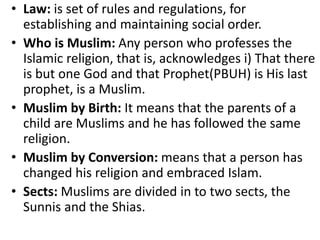 • Law: is set of rules and regulations, for
establishing and maintaining social order.
• Who is Muslim: Any person who professes the
Islamic religion, that is, acknowledges i) That there
is but one God and that Prophet(PBUH) is His last
prophet, is a Muslim.
• Muslim by Birth: It means that the parents of a
child are Muslims and he has followed the same
religion.
• Muslim by Conversion: means that a person has
changed his religion and embraced Islam.
• Sects: Muslims are divided in to two sects, the
Sunnis and the Shias.
 