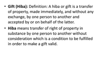 • Gift (Hiba): Definition: A hiba or gift is a transfer
of property, made immediately, and without any
exchange, by one person to another and
accepted by or on behalf of the latter.
• Hiba means transfer of right of property in
substance by one person to another without
consideration which is a condition to be fulfilled
in order to make a gift valid.
 