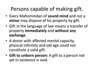 Persons capable of making gift.
• Every Mahommdan of sound mind and not a
minor may dispose of his property by gift.
• Gift in the language of law means a transfer of
property immediately and without any
exchange.
• A donor with affected mental capacity,
physical infirmity and old age could not
constitute a valid gift.
• Gift to unborn person: A gift to a person not
yet in existence is void.
 