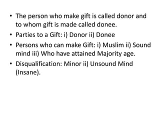 • The person who make gift is called donor and
to whom gift is made called donee.
• Parties to a Gift: i) Donor ii) Donee
• Persons who can make Gift: i) Muslim ii) Sound
mind iii) Who have attained Majority age.
• Disqualification: Minor ii) Unsound Mind
(Insane).
 