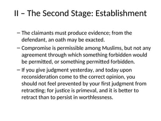 II – The Second Stage: Establishment
– The claimants must produce evidence; from the
defendant, an oath may be exacted.
– Compromise is permissible among Muslims, but not any
agreement through which something forbidden would
be permitted, or something permitted forbidden.
– If you give judgment yesterday, and today upon
reconsideration come to the correct opinion, you
should not feel prevented by your first judgment from
retracting; for justice is primeval, and it is better to
retract than to persist in worthlessness.
 