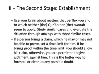 II – The Second Stage: Establishment
– Use your brain about matters that perflex you and
to which neither (the) Qur’án nor (the) sunnah
seem to apply. Study similar cases and evaluate the
situation through analogy with those similar cases.
– If a person brings a claim, which he may or may not
be able to prove, set a time limit for him. If he
brings proof within the time limit, you should allow
his claim, otherwise, you are permitted to give
judgment against him. This is the better way to
forestall or clear up any possible doubt.
 