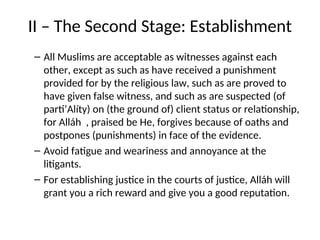 II – The Second Stage: Establishment
– All Muslims are acceptable as witnesses against each
other, except as such as have received a punishment
provided for by the religious law, such as are proved to
have given false witness, and such as are suspected (of
parti’Alíty) on (the ground of) client status or relationship,
for Alláh , praised be He, forgives because of oaths and
postpones (punishments) in face of the evidence.
– Avoid fatigue and weariness and annoyance at the
litigants.
– For establishing justice in the courts of justice, Alláh will
grant you a rich reward and give you a good reputation.
 