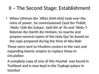II – The Second Stage: Establishment
• When Uthman ibn ‘Affan [644-656] took over the
reins of power, he commissioned Zayd ibn Thábit,
‘Abdu ‘Lláh ibn Zubayr, Said ibn al-‘Ás and ‘Abdu ’l-
Raḥmán ibn Ḥárith ibn Hishám, to rewrite and
prepare several copies of the Holy Qur’án based on
the copy prepared during the time of Abu Bakr
These were sent to Muslims centers in the vast and
expanding Islamic empire to replace those in
circulation
A complete copy of one of this Mushaf was found in
Tashkent and is now kept in the Topkapi palace in
Istanbul
 
