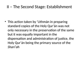 II – The Second Stage: Establishment
• This action taken by ‘Uthmán in preparing
standard copies of the Holy Qur’án was not
only necessary in the preservation of the same
but it was equally important in the
dispensation and administration of justice, the
Holy Qur’án being the primary source of the
Sharí‘ah
 