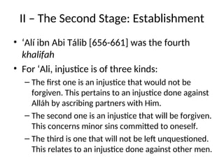 II – The Second Stage: Establishment
• ‘Alí ibn Abi Tálib [656-661] was the fourth
khalifah
• For ‘Ali, injustice is of three kinds:
– The first one is an injustice that would not be
forgiven. This pertains to an injustice done against
Alláh by ascribing partners with Him.
– The second one is an injustice that will be forgiven.
This concerns minor sins committed to oneself.
– The third is one that will not be left unquestioned.
This relates to an injustice done against other men.
 