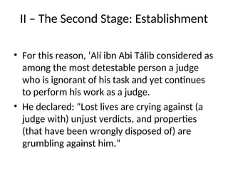 II – The Second Stage: Establishment
• For this reason, ‘Alí ibn Abi Tálib considered as
among the most detestable person a judge
who is ignorant of his task and yet continues
to perform his work as a judge.
• He declared: “Lost lives are crying against (a
judge with) unjust verdicts, and properties
(that have been wrongly disposed of) are
grumbling against him.”
 