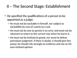 II – The Second Stage: Establishment
• He specified the qualifications of a person to be
appointed as a judge:
– He must not be excitable in himself, nor subject to
excitability by ruse of a party to a suit.
– He must not be one to persist in an error and must not be
reluctant to return to the correct way when he learns it.
– He must not be inclined to greed, nor must he deliver
premature judgment. If there is doubt, it should give him
pause; he should rely strongly on evidence and not on his
own inclined opinion.
 