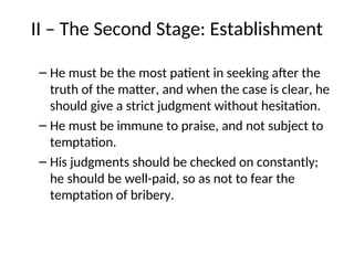 II – The Second Stage: Establishment
– He must be the most patient in seeking after the
truth of the matter, and when the case is clear, he
should give a strict judgment without hesitation.
– He must be immune to praise, and not subject to
temptation.
– His judgments should be checked on constantly;
he should be well-paid, so as not to fear the
temptation of bribery.
 
