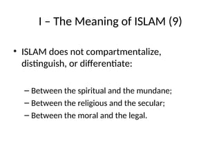 I – The Meaning of ISLAM (9)
• ISLAM does not compartmentalize,
distinguish, or differentiate:
– Between the spiritual and the mundane;
– Between the religious and the secular;
– Between the moral and the legal.
 