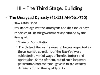III – The Third Stage: Building
• The Umayyad Dynasty (41-132 AH/661-750)
– How established
– Resistance against the Umayyad: Abdullah ibn Zubayr
– Principles of Islamic government abandoned by the
Umayyad:
• Shura or Consultation
• The dicta of the jurists were no longer respected as
these learned guardians of the Sharí‘ah were
subjected to varied ways of insults, torture and
oppression. Some of them, out of such inhuman
persecution and coercion, gave in to the desired
decisions of the Umayyad tyrants
 