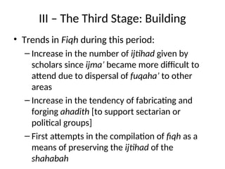 III – The Third Stage: Building
• Trends in Fiqh during this period:
– Increase in the number of ijtihad given by
scholars since ijma’ became more difficult to
attend due to dispersal of fuqaha’ to other
areas
– Increase in the tendency of fabricating and
forging ahadith [to support sectarian or
political groups]
– First attempts in the compilation of fiqh as a
means of preserving the ijtihad of the
shahabah
 